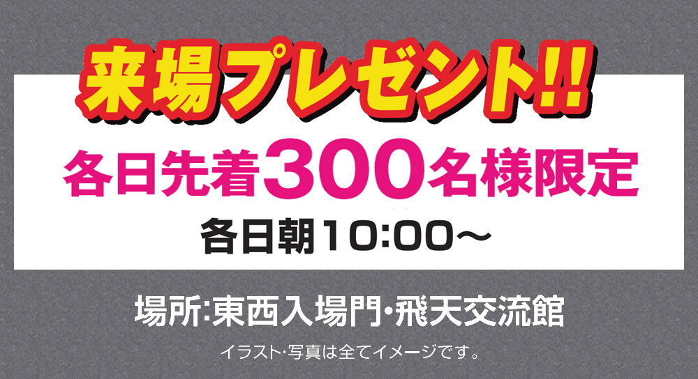 来場プレゼント!!各日先着300名様限定　場所：東西入場門・飛天交流館