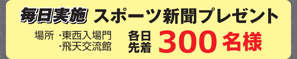 毎日実施　スポーツ新聞プレゼント　各日先着300名様　場所：東西入場門・飛天交流館