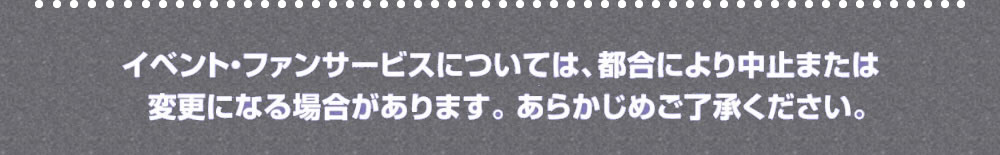 イベント・ファンサービスについては、都合により中止または変更になる場合があります。あらかじめご了承ください。