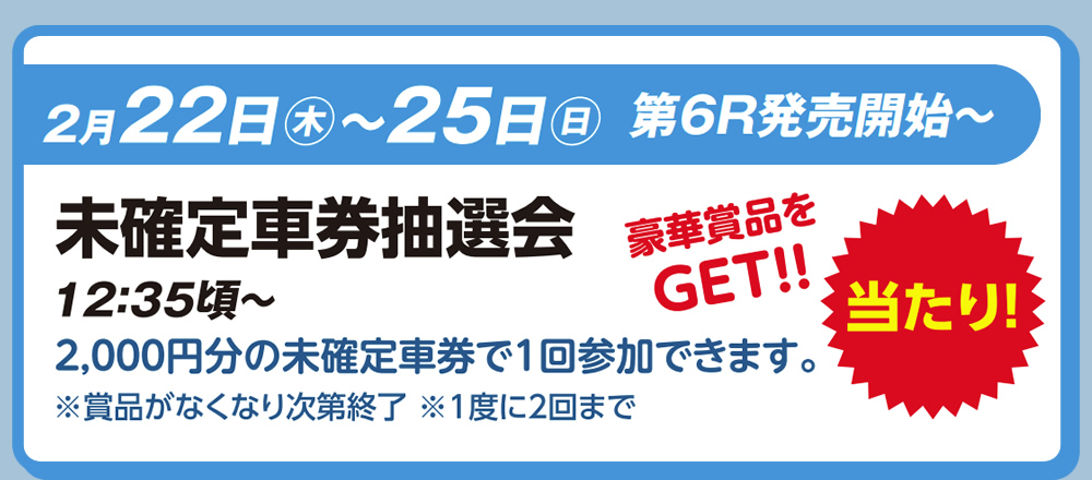 2月22日（木）～25日（日）　第6R発売開始～　未確定車券抽選会